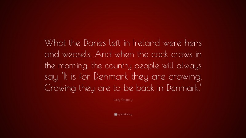Lady Gregory Quote: “What the Danes left in Ireland were hens and weasels. And when the cock crows in the morning, the country people will always say ‘It is for Denmark they are crowing. Crowing they are to be back in Denmark.’”