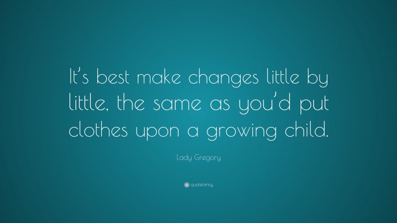 Lady Gregory Quote: “It’s best make changes little by little, the same as you’d put clothes upon a growing child.”
