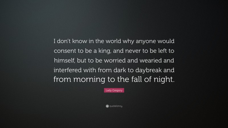Lady Gregory Quote: “I don’t know in the world why anyone would consent to be a king, and never to be left to himself, but to be worried and wearied and interfered with from dark to daybreak and from morning to the fall of night.”