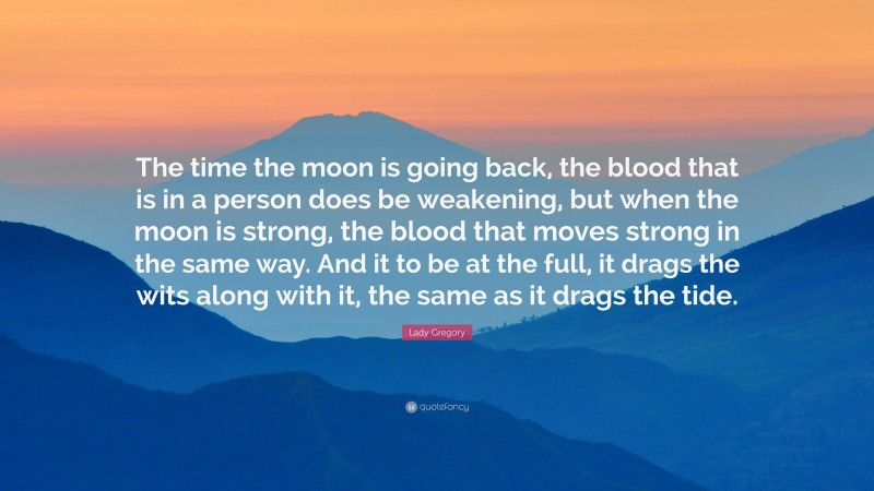 Lady Gregory Quote: “The time the moon is going back, the blood that is in a person does be weakening, but when the moon is strong, the blood that moves strong in the same way. And it to be at the full, it drags the wits along with it, the same as it drags the tide.”