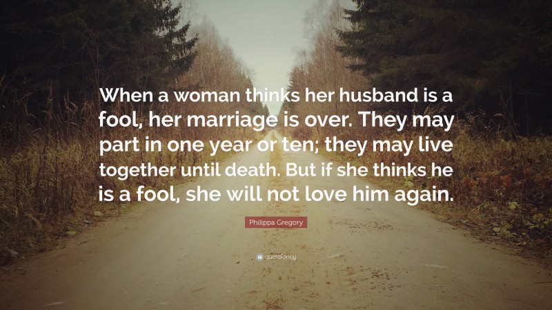 Philippa Gregory Quote: “When a woman thinks her husband is a fool, her marriage is over. They may part in one year or ten; they may live together until death. But if she thinks he is a fool, she will not love him again.”