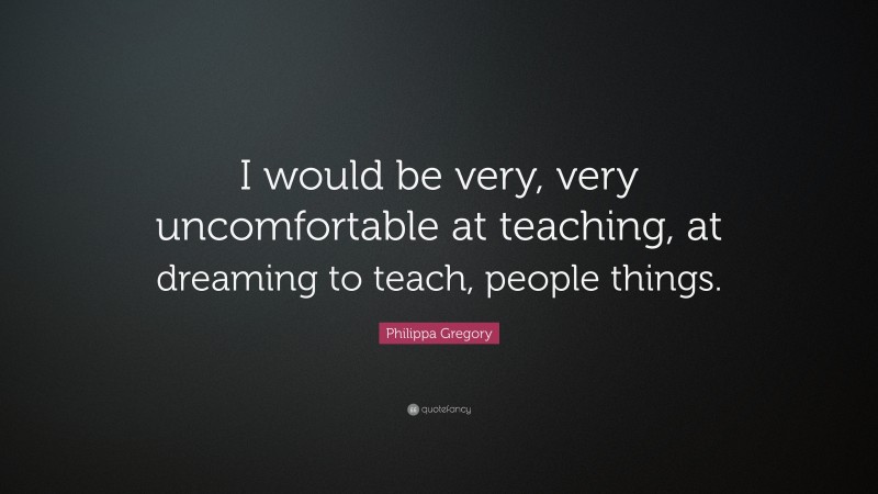 Philippa Gregory Quote: “I would be very, very uncomfortable at teaching, at dreaming to teach, people things.”