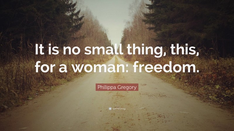 Philippa Gregory Quote: “It is no small thing, this, for a woman: freedom.”