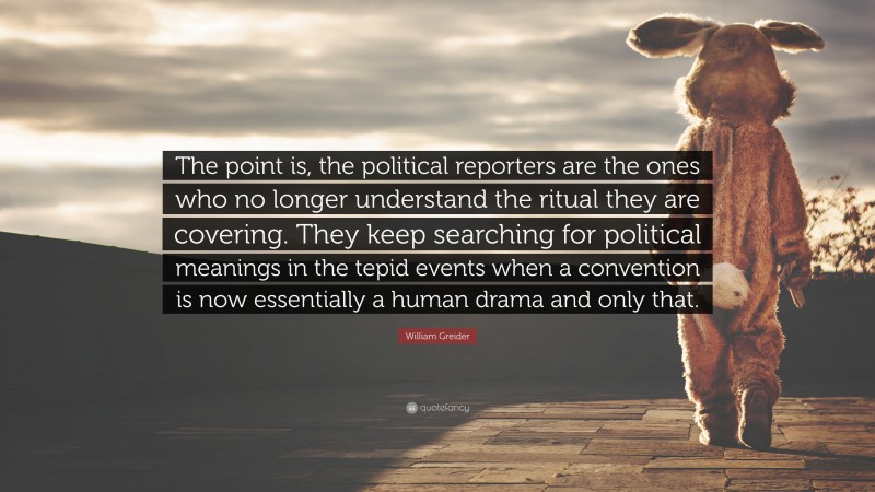 William Greider Quote: “The point is, the political reporters are the ones who no longer understand the ritual they are covering. They keep searching for political meanings in the tepid events when a convention is now essentially a human drama and only that.”