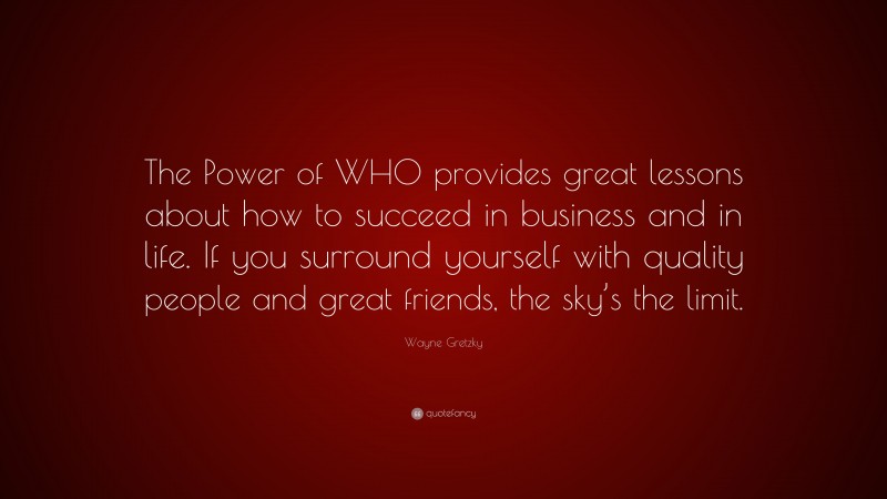 Wayne Gretzky Quote: “The Power of WHO provides great lessons about how to succeed in business and in life. If you surround yourself with quality people and great friends, the sky’s the limit.”