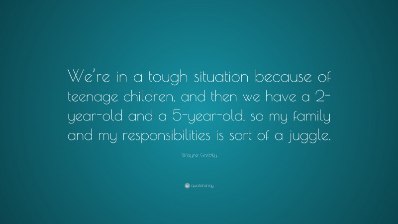 Wayne Gretzky Quote: “We’re in a tough situation because of teenage children, and then we have a 2-year-old and a 5-year-old, so my family and my responsibilities is sort of a juggle.”