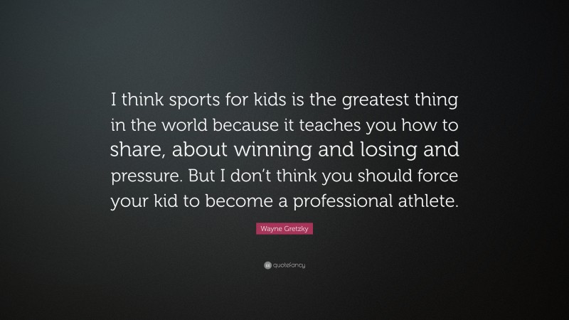 Wayne Gretzky Quote: “I think sports for kids is the greatest thing in the world because it teaches you how to share, about winning and losing and pressure. But I don’t think you should force your kid to become a professional athlete.”