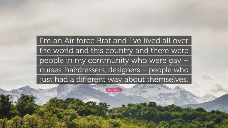 Pam Grier Quote: “I’m an Air force Brat and I’ve lived all over the world and this country and there were people in my community who were gay – nurses, hairdressers, designers – people who just had a different way about themselves.”