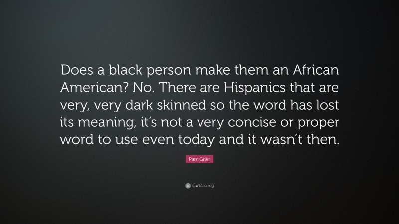 Pam Grier Quote: “Does a black person make them an African American? No. There are Hispanics that are very, very dark skinned so the word has lost its meaning, it’s not a very concise or proper word to use even today and it wasn’t then.”