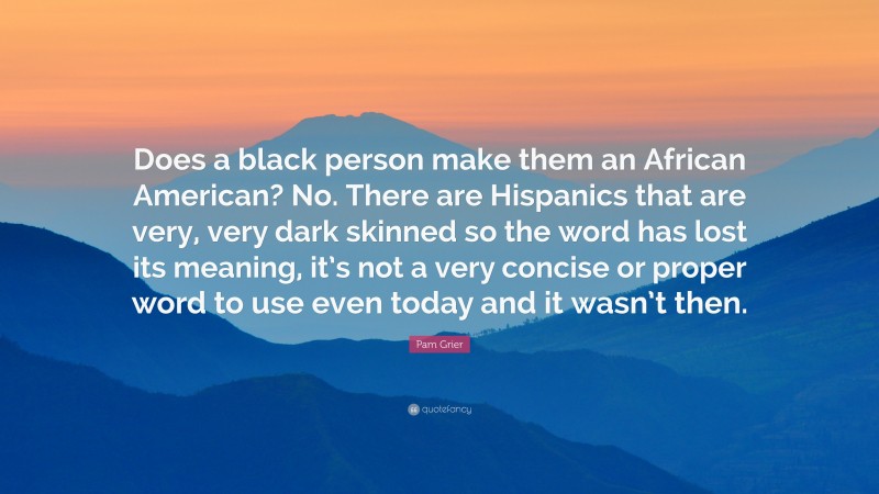 Pam Grier Quote: “Does a black person make them an African American? No. There are Hispanics that are very, very dark skinned so the word has lost its meaning, it’s not a very concise or proper word to use even today and it wasn’t then.”