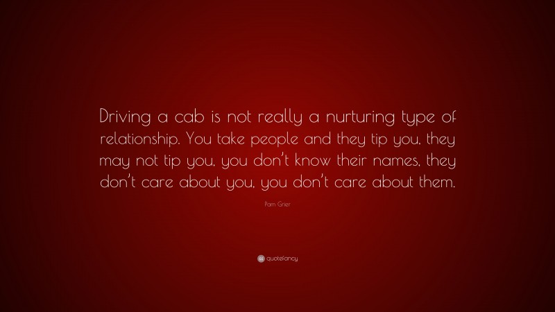 Pam Grier Quote: “Driving a cab is not really a nurturing type of relationship. You take people and they tip you, they may not tip you, you don’t know their names, they don’t care about you, you don’t care about them.”