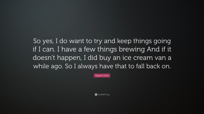 Rupert Grint Quote: “So yes, I do want to try and keep things going if I can. I have a few things brewing And if it doesn’t happen, I did buy an ice cream van a while ago. So I always have that to fall back on.”