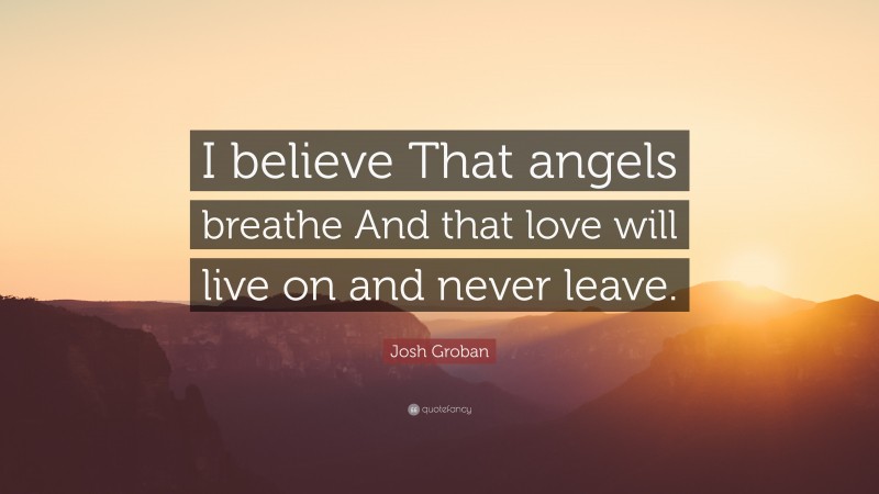 Josh Groban Quote: “I believe That angels breathe And that love will live on and never leave.”