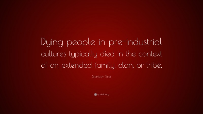 Stanislav Grof Quote: “Dying people in pre-industrial cultures typically died in the context of an extended family, clan, or tribe.”