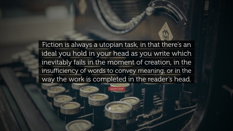 Lauren Groff Quote: “Fiction is always a utopian task, in that there’s an ideal you hold in your head as you write which inevitably fails in the moment of creation, in the insufficiency of words to convey meaning, or in the way the work is completed in the reader’s head.”