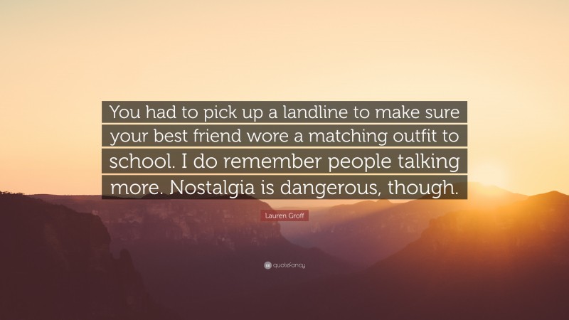 Lauren Groff Quote: “You had to pick up a landline to make sure your best friend wore a matching outfit to school. I do remember people talking more. Nostalgia is dangerous, though.”