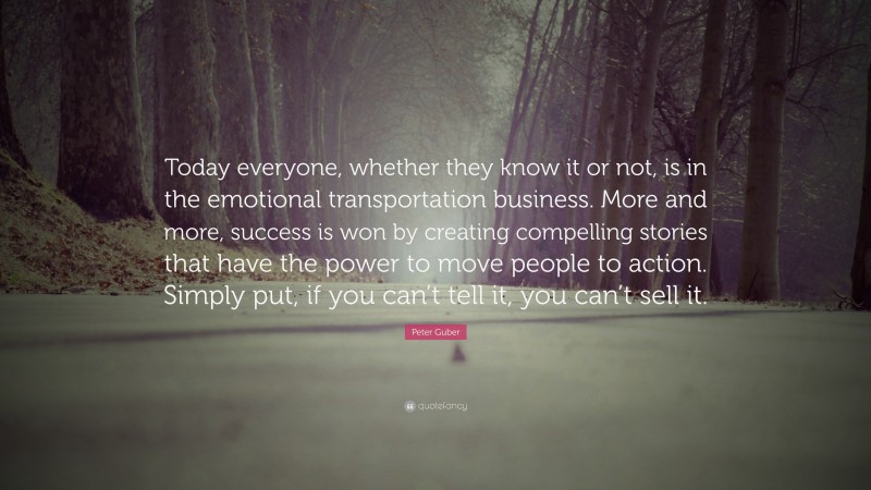 Peter Guber Quote: “Today everyone, whether they know it or not, is in the emotional transportation business. More and more, success is won by creating compelling stories that have the power to move people to action. Simply put, if you can’t tell it, you can’t sell it.”