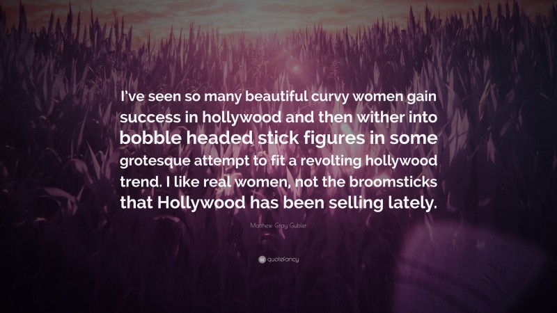 Matthew Gray Gubler Quote: “I’ve seen so many beautiful curvy women gain success in hollywood and then wither into bobble headed stick figures in some grotesque attempt to fit a revolting hollywood trend. I like real women, not the broomsticks that Hollywood has been selling lately.”
