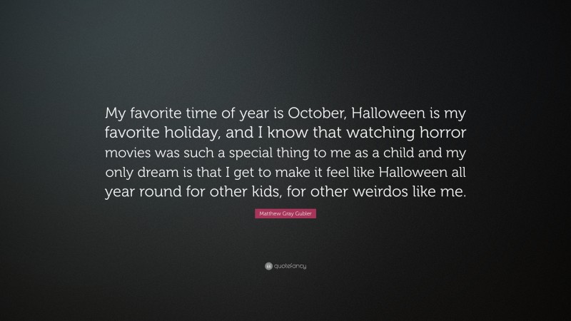 Matthew Gray Gubler Quote: “My favorite time of year is October, Halloween is my favorite holiday, and I know that watching horror movies was such a special thing to me as a child and my only dream is that I get to make it feel like Halloween all year round for other kids, for other weirdos like me.”
