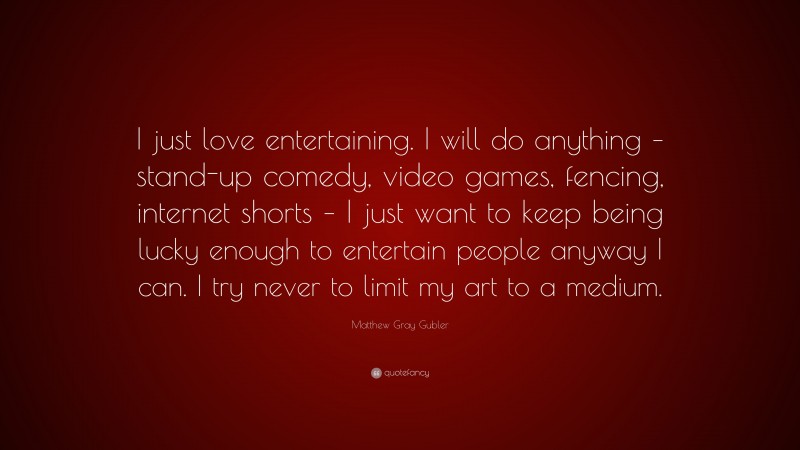 Matthew Gray Gubler Quote: “I just love entertaining. I will do anything – stand-up comedy, video games, fencing, internet shorts – I just want to keep being lucky enough to entertain people anyway I can. I try never to limit my art to a medium.”