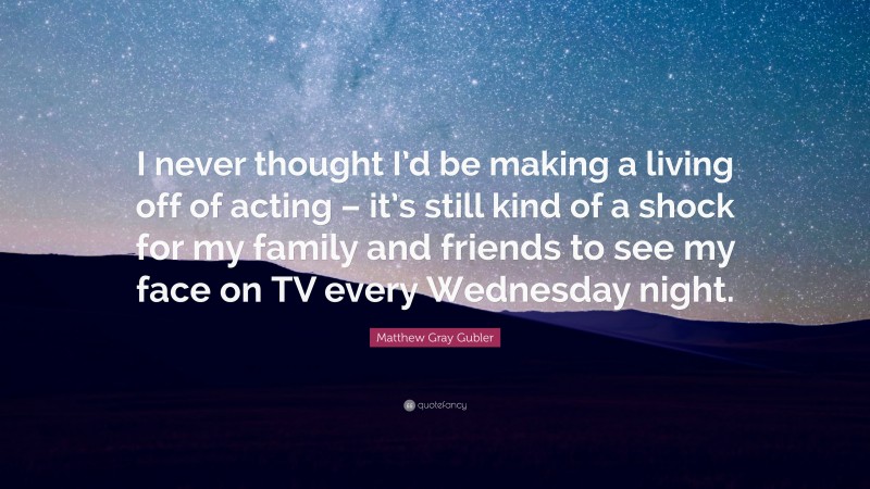 Matthew Gray Gubler Quote: “I never thought I’d be making a living off of acting – it’s still kind of a shock for my family and friends to see my face on TV every Wednesday night.”
