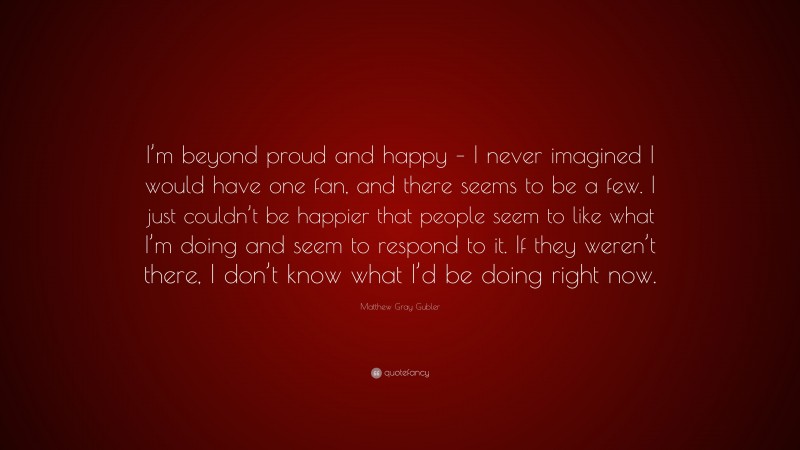 Matthew Gray Gubler Quote: “I’m beyond proud and happy – I never imagined I would have one fan, and there seems to be a few. I just couldn’t be happier that people seem to like what I’m doing and seem to respond to it. If they weren’t there, I don’t know what I’d be doing right now.”
