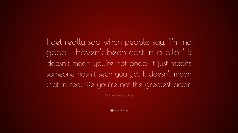 Matthew Gray Gubler Quote: “I get really sad when people say, ‘I’m no good. I haven’t been cast in a pilot.’ It doesn’t mean you’re not good; it just means someone hasn’t seen you yet. It doesn’t mean that in real life you’re not the greatest actor.”