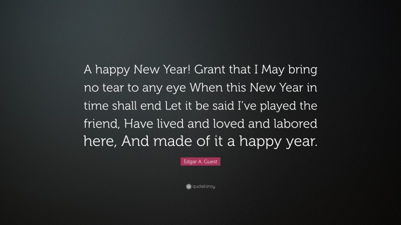 Edgar A. Guest Quote: “A happy New Year! Grant that I May bring no tear to any eye When this New Year in time shall end Let it be said I’ve played the friend, Have lived and loved and labored here, And made of it a happy year.”