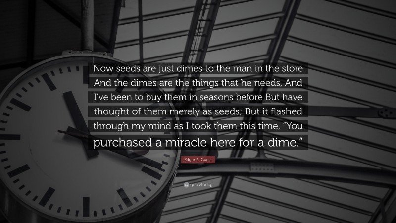 Edgar A. Guest Quote: “Now seeds are just dimes to the man in the store And the dimes are the things that he needs, And I’ve been to buy them in seasons before But have thought of them merely as seeds; But it flashed through my mind as I took them this time, “You purchased a miracle here for a dime.””