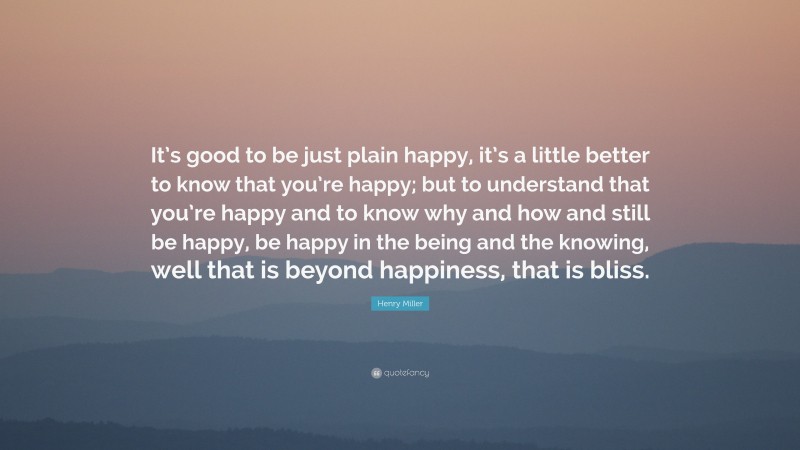 Henry Miller Quote: “It’s good to be just plain happy, it’s a little better to know that you’re happy; but to understand that you’re happy and to know why and how and still be happy, be happy in the being and the knowing, well that is beyond happiness, that is bliss.”