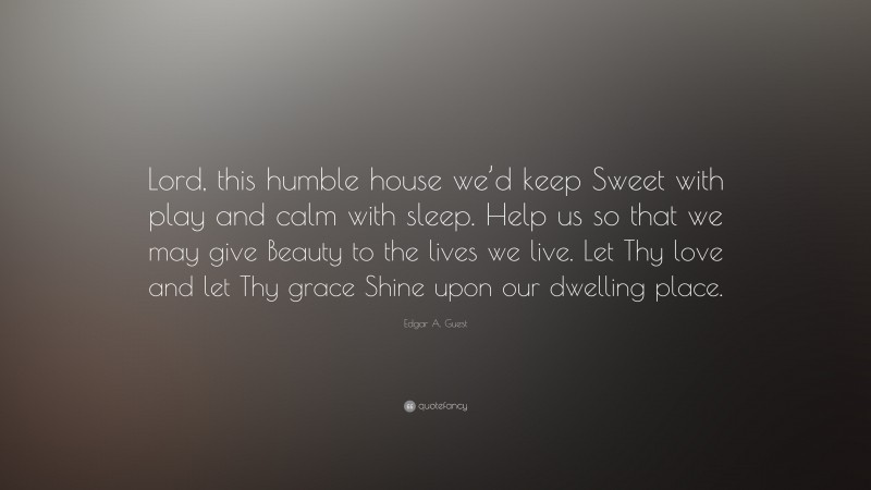 Edgar A. Guest Quote: “Lord, this humble house we’d keep Sweet with play and calm with sleep. Help us so that we may give Beauty to the lives we live. Let Thy love and let Thy grace Shine upon our dwelling place.”