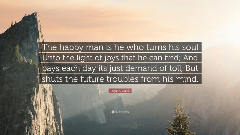 Edgar A. Guest Quote: “The happy man is he who turns his soul Unto the light of joys that he can find; And pays each day its just demand of toll, But shuts the future troubles from his mind.”