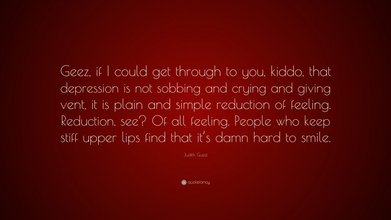 Judith Guest Quote: “Geez, if I could get through to you, kiddo, that depression is not sobbing and crying and giving vent, it is plain and simple reduction of feeling. Reduction, see? Of all feeling. People who keep stiff upper lips find that it’s damn hard to smile.”
