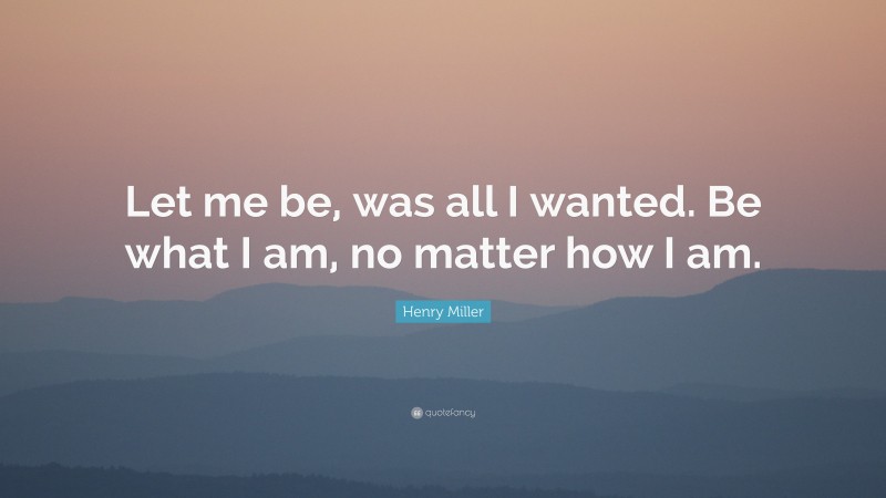 Henry Miller Quote: “Let me be, was all I wanted. Be what I am, no matter how I am.”