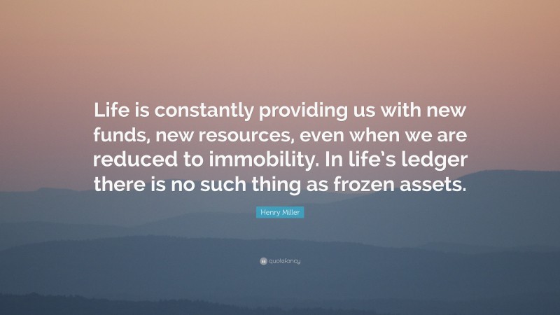 Henry Miller Quote: “Life is constantly providing us with new funds, new resources, even when we are reduced to immobility. In life’s ledger there is no such thing as frozen assets.”
