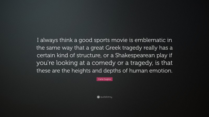 Carla Gugino Quote: “I always think a good sports movie is emblematic in the same way that a great Greek tragedy really has a certain kind of structure, or a Shakespearean play if you’re looking at a comedy or a tragedy, is that these are the heights and depths of human emotion.”