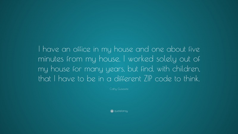Cathy Guisewite Quote: “I have an office in my house and one about five minutes from my house. I worked solely out of my house for many years, but find, with children, that I have to be in a different ZIP code to think.”