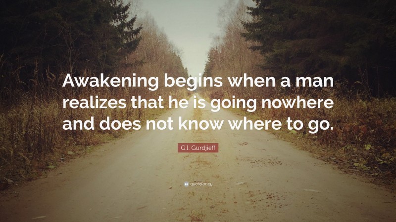 G.I. Gurdjieff Quote: “Awakening begins when a man realizes that he is going nowhere and does not know where to go.”