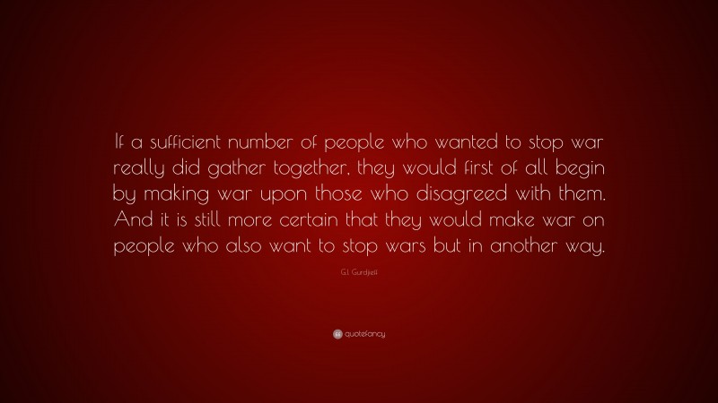 G.I. Gurdjieff Quote: “If a sufficient number of people who wanted to stop war really did gather together, they would first of all begin by making war upon those who disagreed with them. And it is still more certain that they would make war on people who also want to stop wars but in another way.”
