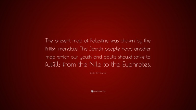 David Ben-Gurion Quote: “The present map of Palestine was drawn by the British mandate. The Jewish people have another map which our youth and adults should strive to fulfill: from the Nile to the Euphrates.”