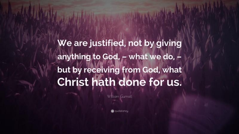 William Gurnall Quote: “We are justified, not by giving anything to God, – what we do, – but by receiving from God, what Christ hath done for us.”