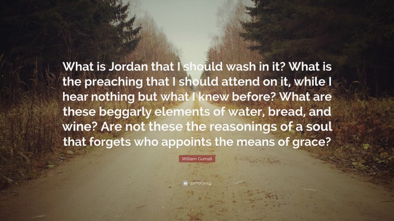 William Gurnall Quote: “What is Jordan that I should wash in it? What is the preaching that I should attend on it, while I hear nothing but what I knew before? What are these beggarly elements of water, bread, and wine? Are not these the reasonings of a soul that forgets who appoints the means of grace?”