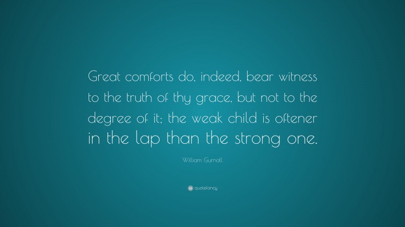 William Gurnall Quote: “Great comforts do, indeed, bear witness to the truth of thy grace, but not to the degree of it; the weak child is oftener in the lap than the strong one.”