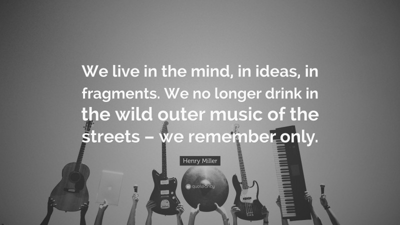 Henry Miller Quote: “We live in the mind, in ideas, in fragments. We no longer drink in the wild outer music of the streets – we remember only.”