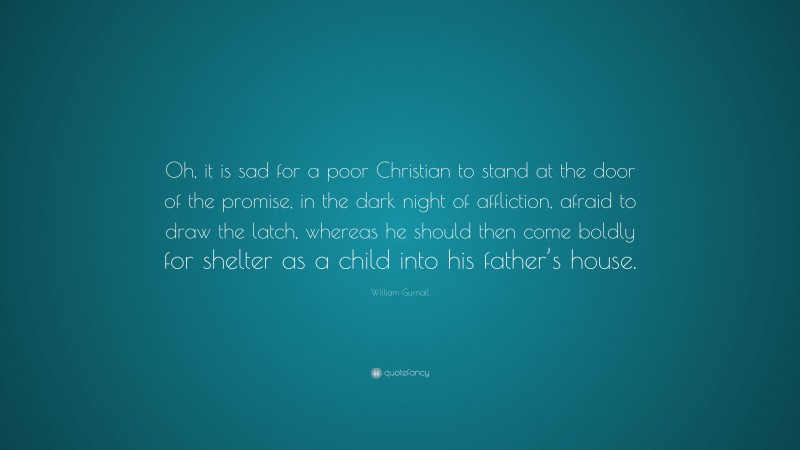 William Gurnall Quote: “Oh, it is sad for a poor Christian to stand at the door of the promise, in the dark night of affliction, afraid to draw the latch, whereas he should then come boldly for shelter as a child into his father’s house.”