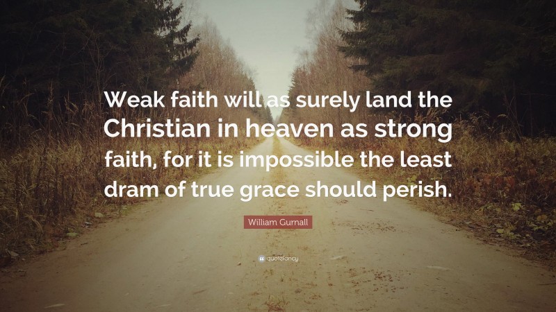 William Gurnall Quote: “Weak faith will as surely land the Christian in heaven as strong faith, for it is impossible the least dram of true grace should perish.”