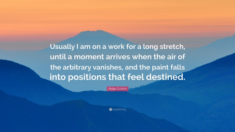 Philip Guston Quote: “Usually I am on a work for a long stretch, until a moment arrives when the air of the arbitrary vanishes, and the paint falls into positions that feel destined.”