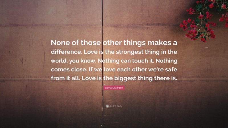 David Guterson Quote: “None of those other things makes a difference. Love is the strongest thing in the world, you know. Nothing can touch it. Nothing comes close. If we love each other we’re safe from it all. Love is the biggest thing there is.”