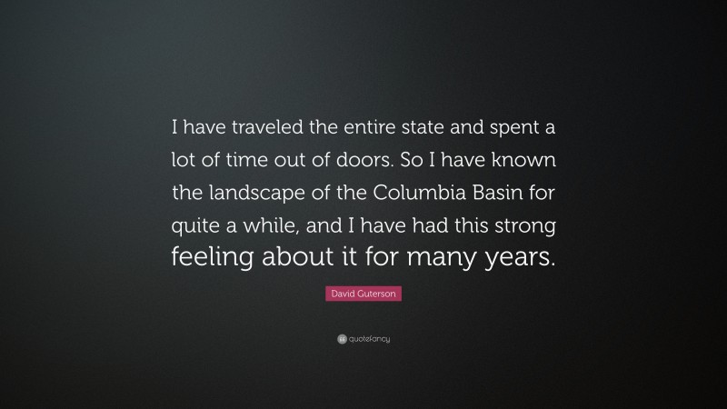 David Guterson Quote: “I have traveled the entire state and spent a lot of time out of doors. So I have known the landscape of the Columbia Basin for quite a while, and I have had this strong feeling about it for many years.”