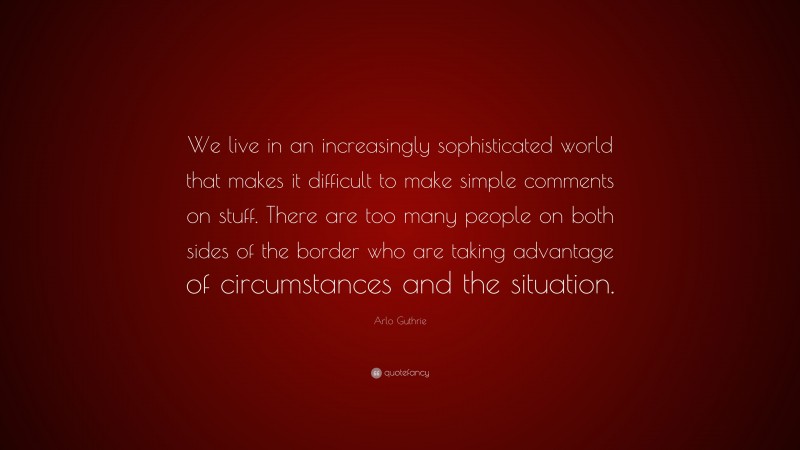 Arlo Guthrie Quote: “We live in an increasingly sophisticated world that makes it difficult to make simple comments on stuff. There are too many people on both sides of the border who are taking advantage of circumstances and the situation.”